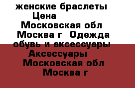 женские браслеты › Цена ­ 50--150 - Московская обл., Москва г. Одежда, обувь и аксессуары » Аксессуары   . Московская обл.,Москва г.